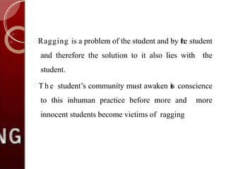 Ragging is a problem of the student and by the student
and therefore the solution to it also lies with the
student.
 Th e student’s community must awaken its conscience
to this inhuman practice before more and more
innocent students become victims of ragging
 
