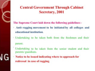 Central Government Through Cabinet
Secretary, 2001
The Supreme Court laid down the following guidelines:-

Anti- ragging movement to be initiated by all colleges and
educational institution.

Undertaking to be taken both from the freshmen and their
parent.
Undertaking to be taken from the senior student and their

parents/ guardians.

Notice to be issued indicating where to approach for
redressal in case of ragging.
 