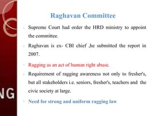 Raghavan Committee
 Supreme Court had order the HRD ministry to appoint
the committee.
 Raghavan is ex- CBI chief ,he submitted the report in
2007.


Ragging as an act of human right abuse.
Requirement of ragging awareness not only to fresher's,
but all stakeholders i.e. seniors, fresher's, teachers and the
civic society at large.

Need for strong and uniform ragging law
 