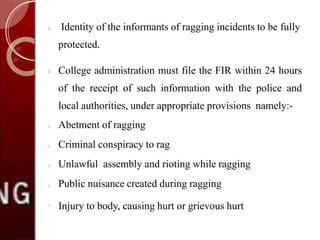  Identity of the informants of ragging incidents to be fully
protected.
 College administration must file the FIR within 24 hours
of the receipt of such information with the police and
local authorities, under appropriate provisions namely:-





Abetment of ragging
Criminal conspiracy to rag
Unlawful assembly and rioting while ragging
Public nuisance created during ragging
Injury to body, causing hurt or grievous hurt
 