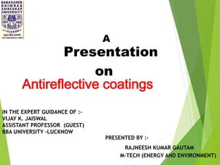 Presentation
on
Antireflective coatings
A
PRESENTED BY :-
RAJNEESH KUMAR GAUTAM
M-TECH (ENERGY AND ENVIRONMENT)
IN THE EXPERT GUIDANCE OF :-
VIJAY K. JAISWAL
ASSISTANT PROFESSOR (GUEST)
BBA UNIVERSITY -LUCKNOW
 