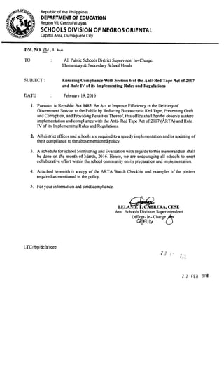 4:
Republic of the Philippines
DEPARTMENT OF EDUCATION
Region VII, Central Visayas
SCHOOLS DIVISION OF NEGROS ORIENTAL
Capitol Area, Dumaguete City
DM. NO. /a.Q S. a
TO All Public Schools District Supervisor! In- Charge,
Elementary & Secondary School Heads
SUBJECT: Ensuring Compliance With Section 6 of the Anti-Red Tape Act of 2007
and Rule IV of its Implementing Rules and Regulations
DATE February 19,2016
I. Pursuant to Republic Act 9485: An Act to Improve Efficiency in the Delivery of
Government Service to the Public by Reducing Bureaucratic Red Tape, Preventing Graft
and Corruption, and Providing Penalties Thereof, this office shall hereby observe austere
implementation and compliance with the Anti- Red Tape Act of 2007 (ARTA) and Rule
IV of its Implementing Rules and Regulations.
2. All district offices and schools are required to a speedy implementation and/or updating of
their compliance to the abovementioned policy.
3 A schedule for school Monitoring and Evaluation with regards to this memorandum shall
be done on the month of March, 2016. Hence, we are encouraging all schools to exert
collaborative effort within the school community on its preparation and implementation.
4. Attached herewith is a copy of the ARTA Watch Checklist and examples of the posters
required as mentioned in the policy.
5. For your information and strict compliance.
LELA L}RA, CESE
Asst. Schools Division Superintendent
Offic r- In- Charge
LTC/rbp/dcfa/rcee
I
C
ft
22 FEB 2019
 