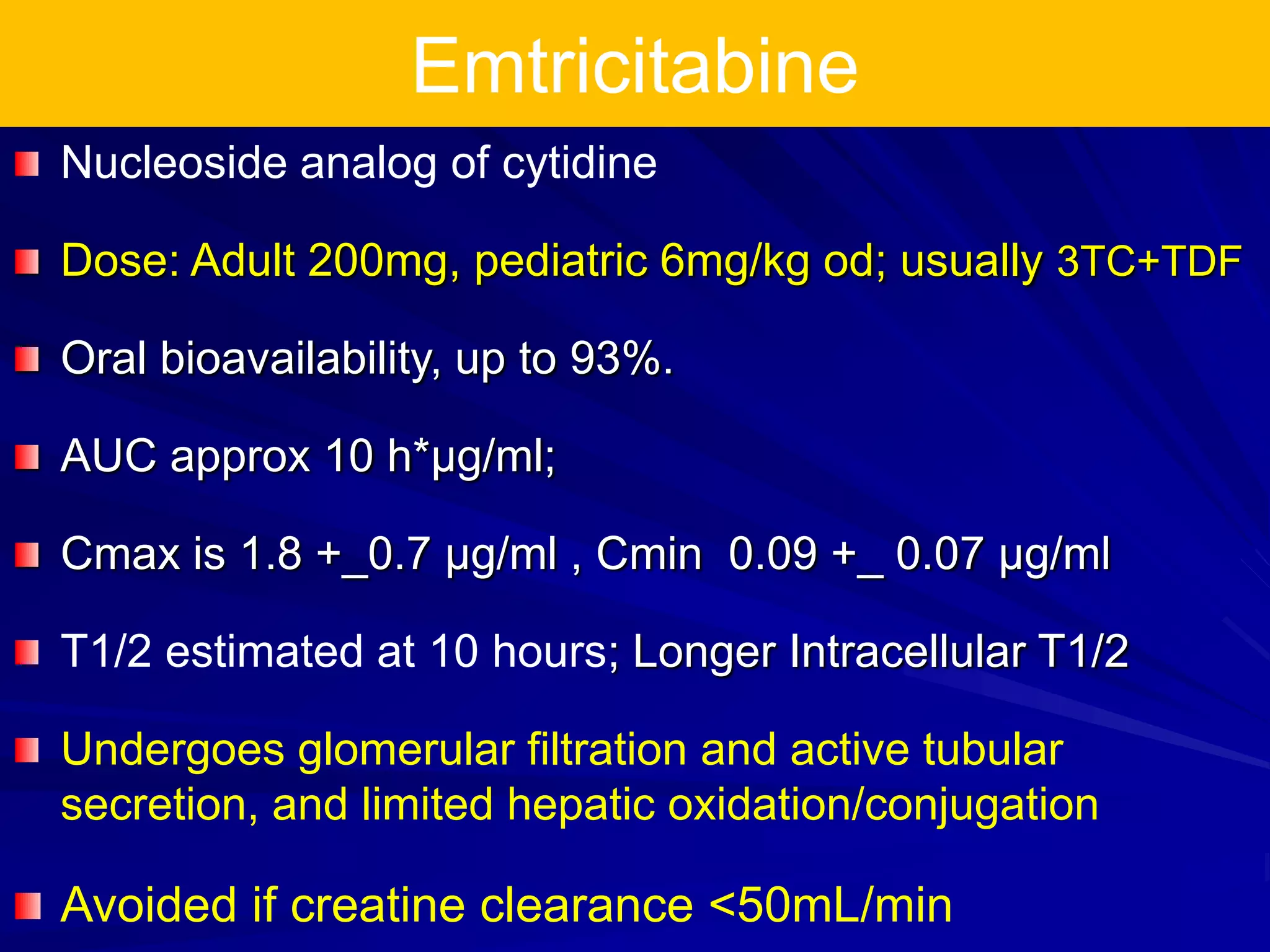 Emtricitabine
Nucleoside analog of cytidine
Dose: Adult 200mg, pediatric 6mg/kg od; usually 3TC+TDF
Oral bioavailability, up to 93%.
AUC approx 10 h*µg/ml;
Cmax is 1.8 +_0.7 µg/ml , Cmin 0.09 +_ 0.07 µg/ml
T1/2 estimated at 10 hours; Longer Intracellular T1/2
Undergoes glomerular filtration and active tubular
secretion, and limited hepatic oxidation/conjugation
Avoided if creatine clearance <50mL/min
 