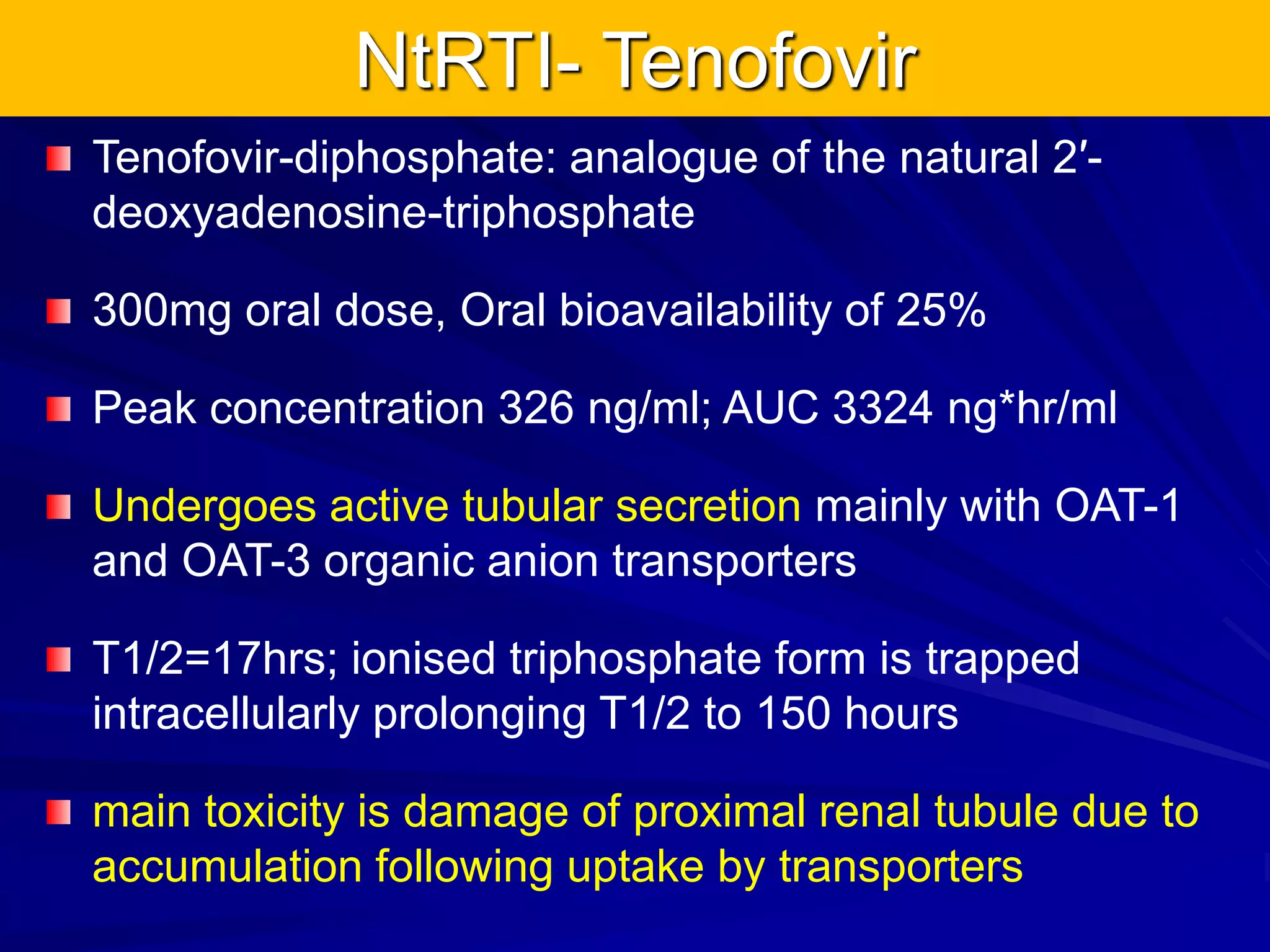 NtRTI- Tenofovir
Tenofovir-diphosphate: analogue of the natural 2′-
deoxyadenosine-triphosphate
300mg oral dose, Oral bioavailability of 25%
Peak concentration 326 ng/ml; AUC 3324 ng*hr/ml
Undergoes active tubular secretion mainly with OAT-1
and OAT-3 organic anion transporters
T1/2=17hrs; ionised triphosphate form is trapped
intracellularly prolonging T1/2 to 150 hours
main toxicity is damage of proximal renal tubule due to
accumulation following uptake by transporters
 
