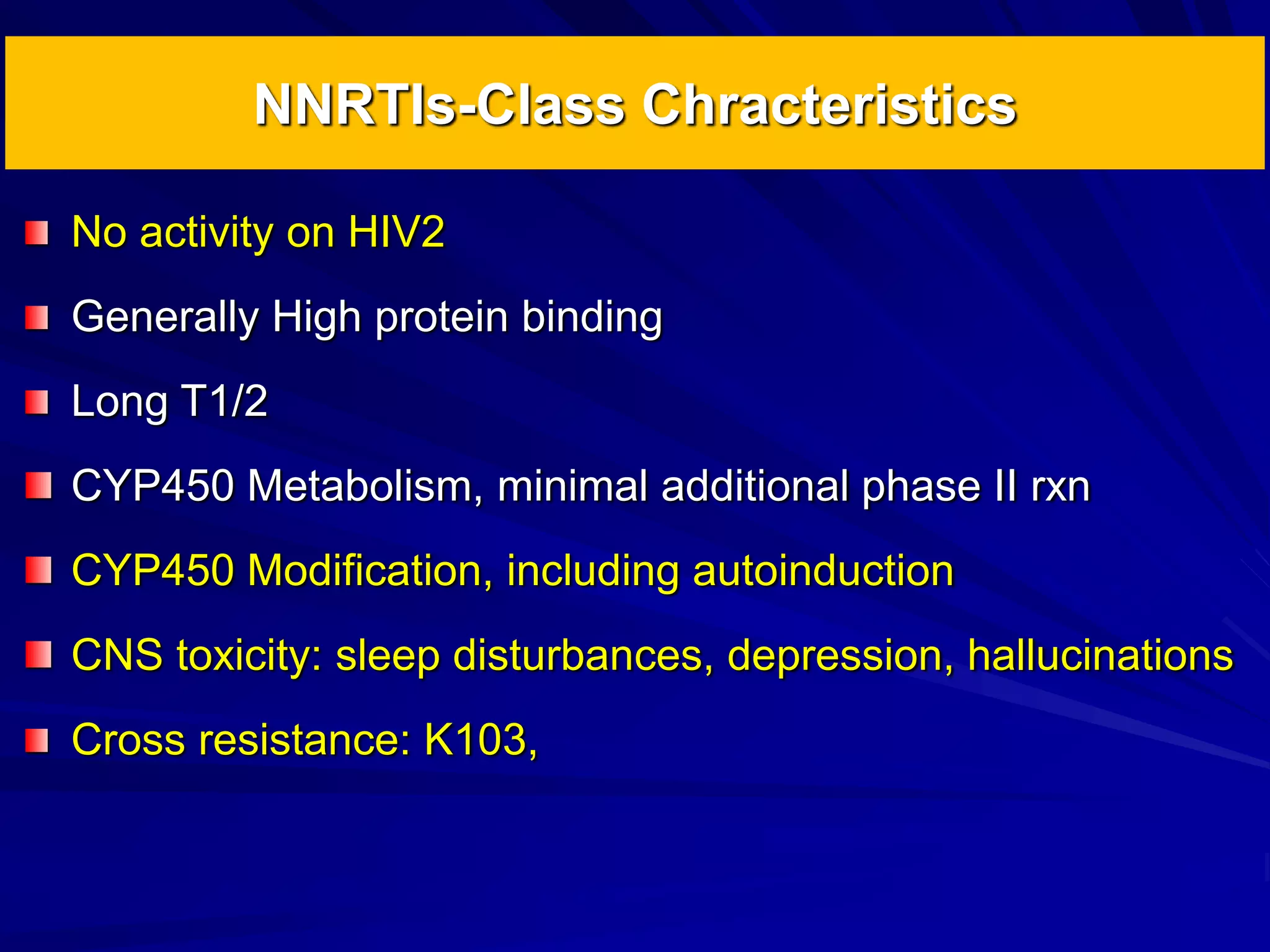 NNRTIs-Class Chracteristics
No activity on HIV2
Generally High protein binding
Long T1/2
CYP450 Metabolism, minimal additional phase II rxn
CYP450 Modification, including autoinduction
CNS toxicity: sleep disturbances, depression, hallucinations
Cross resistance: K103,
 