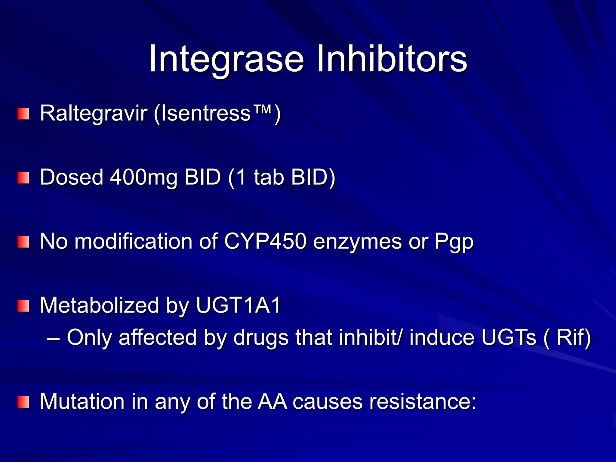 Integrase Inhibitors
Raltegravir (Isentress™)
Dosed 400mg BID (1 tab BID)
No modification of CYP450 enzymes or Pgp
Metabolized by UGT1A1
– Only affected by drugs that inhibit/ induce UGTs ( Rif)
Mutation in any of the AA causes resistance:
 