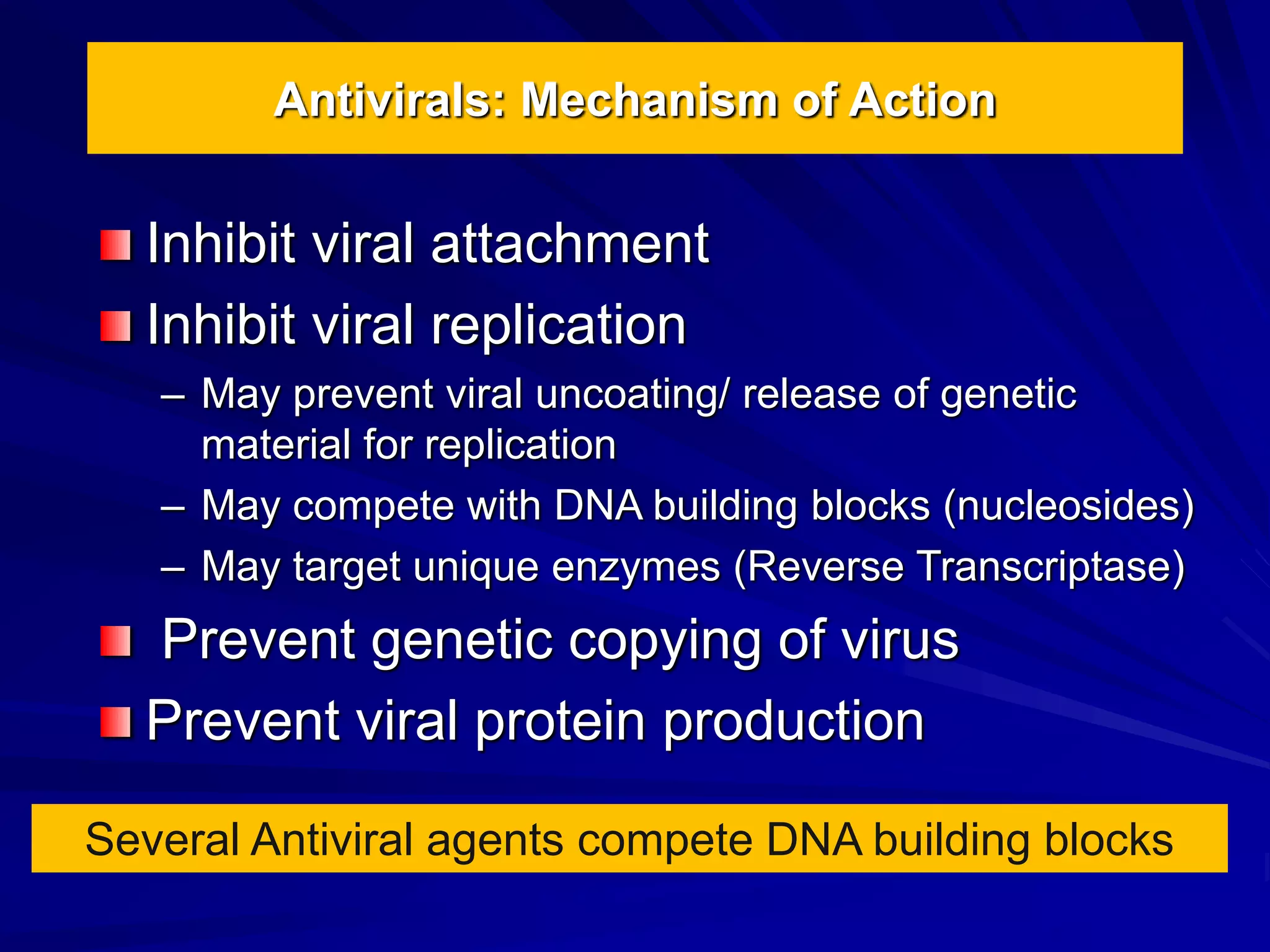 Antivirals: Mechanism of Action
Inhibit viral attachment
Inhibit viral replication
– May prevent viral uncoating/ release of genetic
material for replication
– May compete with DNA building blocks (nucleosides)
– May target unique enzymes (Reverse Transcriptase)
Prevent genetic copying of virus
Prevent viral protein production
Several Antiviral agents compete DNA building blocks
 