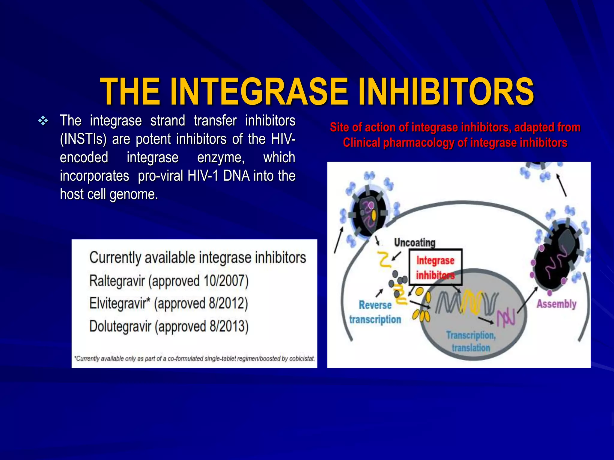 THE INTEGRASE INHIBITORS
 The integrase strand transfer inhibitors
(INSTIs) are potent inhibitors of the HIV-
encoded integrase enzyme, which
incorporates pro-viral HIV-1 DNA into the
host cell genome.
Site of action of integrase inhibitors, adapted from
Clinical pharmacology of integrase inhibitors
 