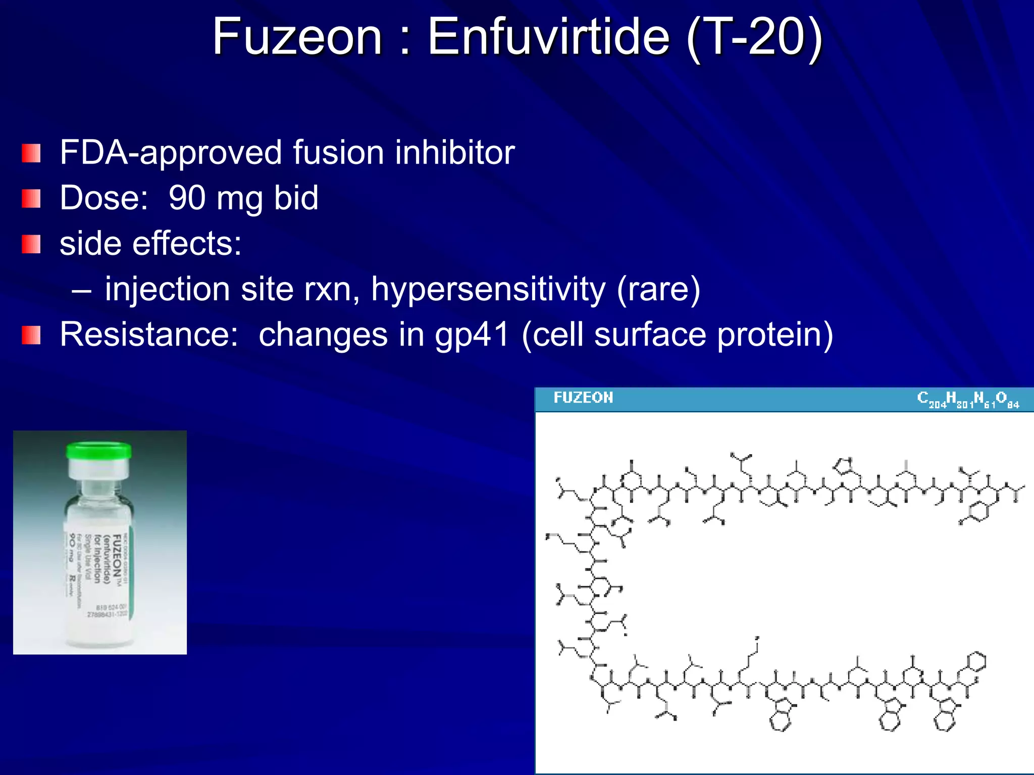 Fuzeon : Enfuvirtide (T-20)
FDA-approved fusion inhibitor
Dose: 90 mg bid
side effects:
– injection site rxn, hypersensitivity (rare)
Resistance: changes in gp41 (cell surface protein)
 