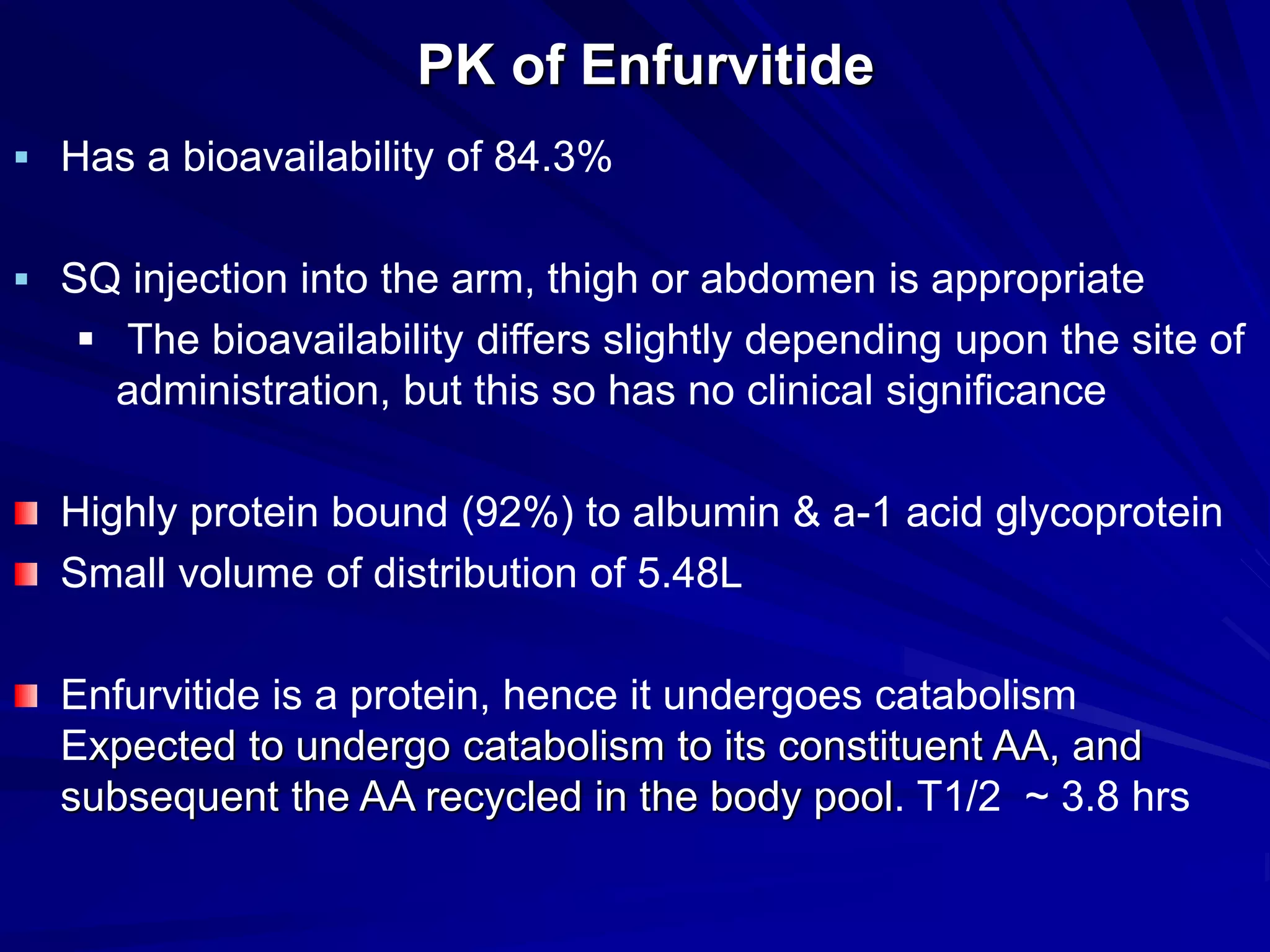 PK of Enfurvitide
 Has a bioavailability of 84.3%
 SQ injection into the arm, thigh or abdomen is appropriate
 The bioavailability differs slightly depending upon the site of
administration, but this so has no clinical significance
Highly protein bound (92%) to albumin & a-1 acid glycoprotein
Small volume of distribution of 5.48L
Enfurvitide is a protein, hence it undergoes catabolism
Expected to undergo catabolism to its constituent AA, and
subsequent the AA recycled in the body pool. T1/2 ~ 3.8 hrs
 