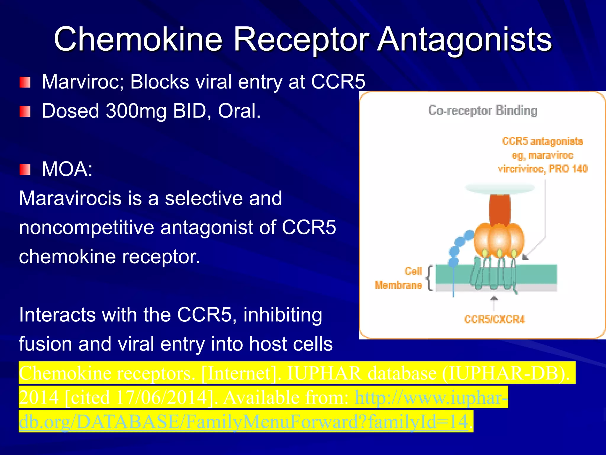 Chemokine Receptor Antagonists
Marviroc; Blocks viral entry at CCR5
Dosed 300mg BID, Oral.
MOA:
Maravirocis is a selective and
noncompetitive antagonist of CCR5
chemokine receptor.
Interacts with the CCR5, inhibiting
fusion and viral entry into host cells
Chemokine receptors. [Internet]. IUPHAR database (IUPHAR-DB).
2014 [cited 17/06/2014]. Available from: http://www.iuphar-
db.org/DATABASE/FamilyMenuForward?familyId=14.
 
