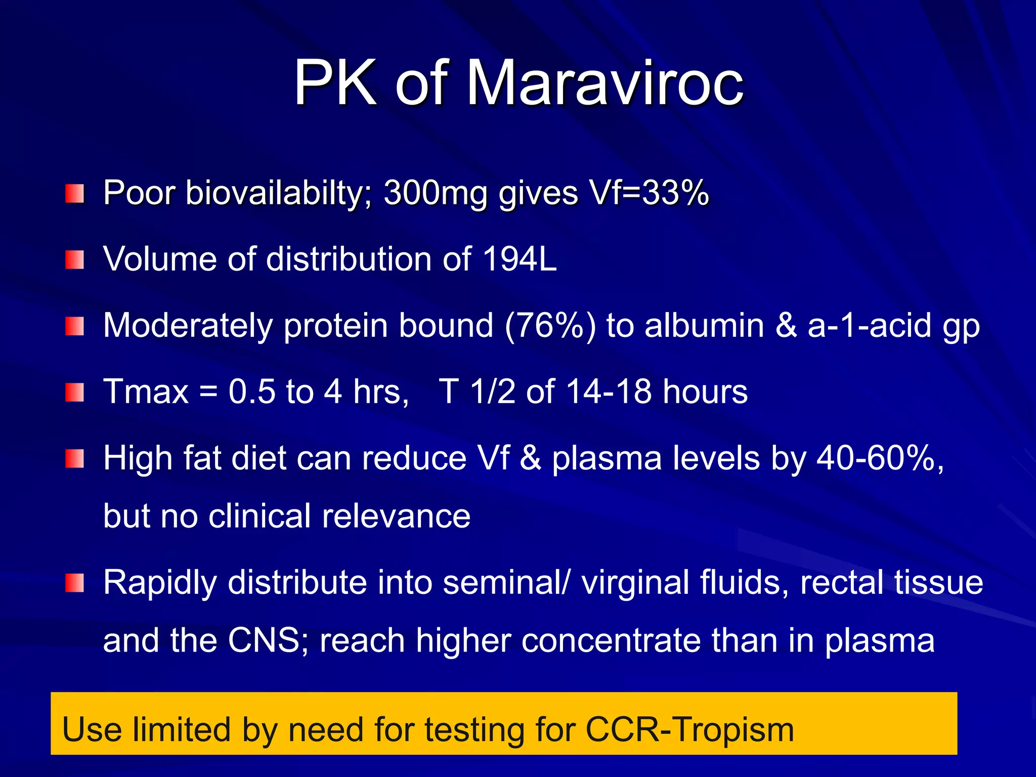 PK of Maraviroc
Poor biovailabilty; 300mg gives Vf=33%
Volume of distribution of 194L
Moderately protein bound (76%) to albumin & a-1-acid gp
Tmax = 0.5 to 4 hrs, T 1/2 of 14-18 hours
High fat diet can reduce Vf & plasma levels by 40-60%,
but no clinical relevance
Rapidly distribute into seminal/ virginal fluids, rectal tissue
and the CNS; reach higher concentrate than in plasma
Use limited by need for testing for CCR-Tropism
 