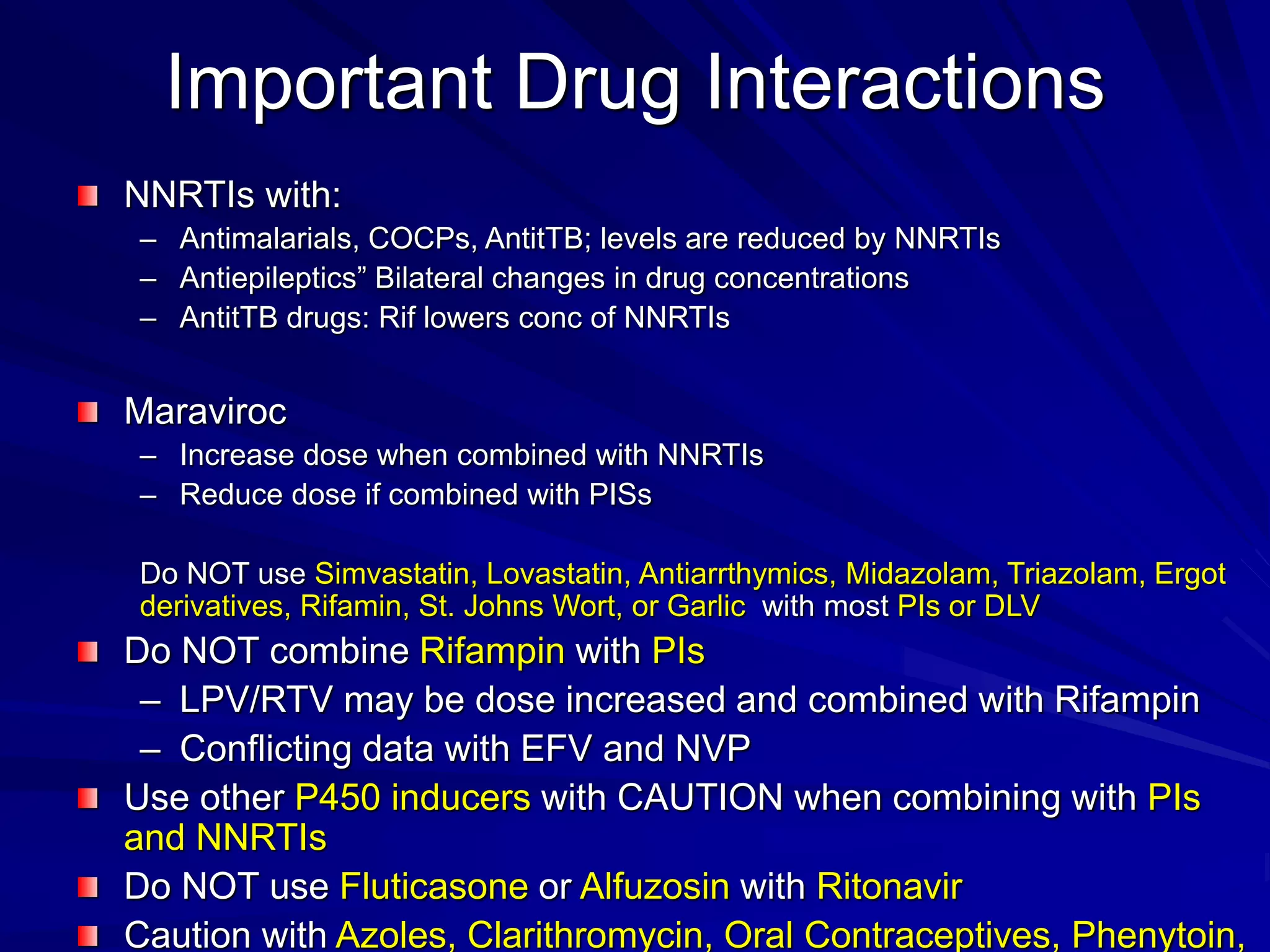 Important Drug Interactions
NNRTIs with:
– Antimalarials, COCPs, AntitTB; levels are reduced by NNRTIs
– Antiepileptics” Bilateral changes in drug concentrations
– AntitTB drugs: Rif lowers conc of NNRTIs
Maraviroc
– Increase dose when combined with NNRTIs
– Reduce dose if combined with PISs
Do NOT use Simvastatin, Lovastatin, Antiarrthymics, Midazolam, Triazolam, Ergot
derivatives, Rifamin, St. Johns Wort, or Garlic with most PIs or DLV
Do NOT combine Rifampin with PIs
– LPV/RTV may be dose increased and combined with Rifampin
– Conflicting data with EFV and NVP
Use other P450 inducers with CAUTION when combining with PIs
and NNRTIs
Do NOT use Fluticasone or Alfuzosin with Ritonavir
Caution with Azoles, Clarithromycin, Oral Contraceptives, Phenytoin,
 