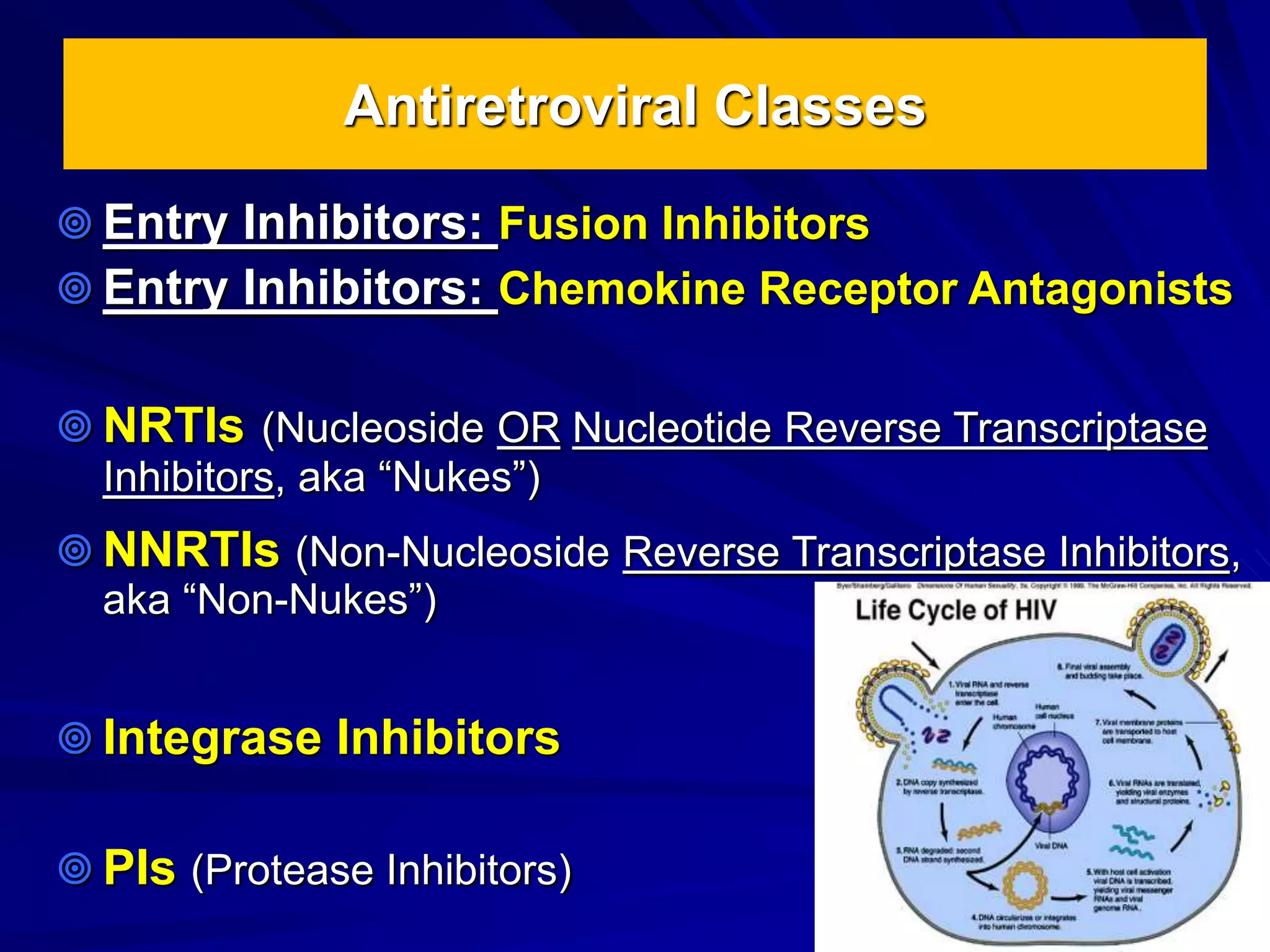 Antiretroviral Classes
 Entry Inhibitors: Fusion Inhibitors
 Entry Inhibitors: Chemokine Receptor Antagonists
 NRTIs (Nucleoside OR Nucleotide Reverse Transcriptase
Inhibitors, aka “Nukes”)
 NNRTIs (Non-Nucleoside Reverse Transcriptase Inhibitors,
aka “Non-Nukes”)
 Integrase Inhibitors
 PIs (Protease Inhibitors)
 
