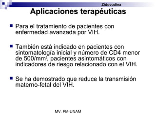 Zidovudina

         Aplicaciones terapéuticas
   Para el tratamiento de pacientes con
    enfermedad avanzada por VIH.

   También está indicado en pacientes con
    sintomatología inicial y número de CD4 menor
    de 500/mm3, pacientes asintomáticos con
    indicadores de riesgo relacionado con el VIH.

   Se ha demostrado que reduce la transmisión
    materno-fetal del VIH.



                  MV. FM-UNAM
 