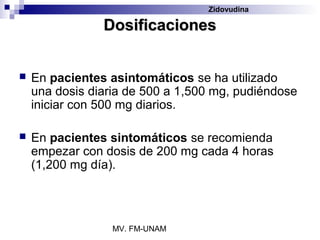 Zidovudina

                Dosificaciones


   En pacientes asintomáticos se ha utilizado
    una dosis diaria de 500 a 1,500 mg, pudiéndose
    iniciar con 500 mg diarios.

   En pacientes sintomáticos se recomienda
    empezar con dosis de 200 mg cada 4 horas
    (1,200 mg día).




                  MV. FM-UNAM
 