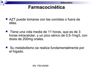 Zidovudina

                Farmacocinética

   AZT puede tomarse con las comidas o fuera de
    ellas.

   Tiene una vida media de 11 horas, que es de 3
    horas intracelular, y un pico sérico de 0,5-1mg/L con
    dosis de 200mg orales.

   Su metabolismo se realiza fundamentalmente por
    el hígado.



                   MV. FM-UNAM
 