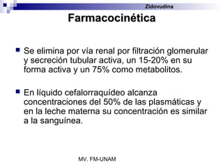 Zidovudina

               Farmacocinética

   Se elimina por vía renal por filtración glomerular
    y secreción tubular activa, un 15-20% en su
    forma activa y un 75% como metabolitos.

   En líquido cefalorraquídeo alcanza
    concentraciones del 50% de las plasmáticas y
    en la leche materna su concentración es similar
    a la sanguínea.



                  MV. FM-UNAM
 