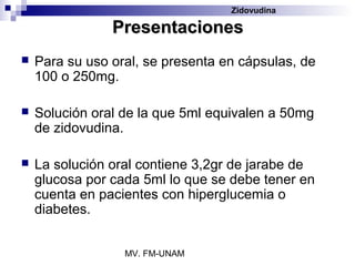 Zidovudina

                Presentaciones
   Para su uso oral, se presenta en cápsulas, de
    100 o 250mg.

   Solución oral de la que 5ml equivalen a 50mg
    de zidovudina.

   La solución oral contiene 3,2gr de jarabe de
    glucosa por cada 5ml lo que se debe tener en
    cuenta en pacientes con hiperglucemia o
    diabetes.


                  MV. FM-UNAM
 