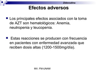 Zidovudina

               Efectos adversos

   Los principales efectos asociados con la toma
    de AZT son hematológicos: Anemia,
    neutropenia y leucopenia.

    Estas reacciones se producen con frecuencia
    en pacientes con enfermedad avanzada que
    reciben dosis altas (1200-1500mg/día).




                  MV. FM-UNAM
 