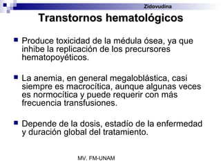 Zidovudina

        Transtornos hematológicos
   Produce toxicidad de la médula ósea, ya que
    inhibe la replicación de los precursores
    hematopoyéticos.

   La anemia, en general megaloblástica, casi
    siempre es macrocítica, aunque algunas veces
    es normocítica y puede requerir con más
    frecuencia transfusiones.

   Depende de la dosis, estadío de la enfermedad
    y duración global del tratamiento.

                  MV. FM-UNAM
 