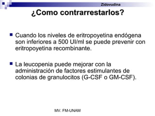 Zidovudina

         ¿Como contrarrestarlos?

   Cuando los niveles de eritropoyetina endógena
    son inferiores a 500 UI/ml se puede prevenir con
    eritropoyetina recombinante.

   La leucopenia puede mejorar con la
    administración de factores estimulantes de
    colonias de granulocitos (G-CSF o GM-CSF).




                  MV. FM-UNAM
 
