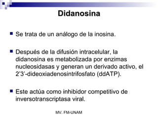 Didanosina

   Se trata de un análogo de la inosina.

   Después de la difusión intracelular, la
    didanosina es metabolizada por enzimas
    nucleosidasas y generan un derivado activo, el
    2’3’-dideoxiadenosintrifosfato (ddATP).

   Este actúa como inhibidor competitivo de
    inversotranscriptasa viral.

                  MV. FM-UNAM
 