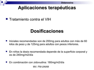 Didanosina

           Aplicaciones terapéuticas

   Tratamiento contra el VIH


                     Dosificaciones
   Iniciales recomendadas son de 200mg para adultos con más de 60
    kilos de peso y de 125mg para adultos con pesos inferiores.

   En niños la dosis recomendada depende de la superficie corporal y
    es de 240mg/m2/día

   En combinación con zidovudina: 180mg/m2/día
                       MV. FM-UNAM
 
