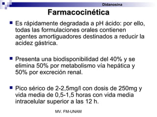 Didanosina

               Farmacocinética
   Es rápidamente degradada a pH ácido: por ello,
    todas las formulaciones orales contienen
    agentes amortiguadores destinados a reducir la
    acidez gástrica.

   Presenta una biodisponibilidad del 40% y se
    elimina 50% por metabolismo vía hepática y
    50% por excreción renal.

   Pico sérico de 2-2,5mg/l con dosis de 250mg y
    vida media de 0,5-1,5 horas con vida media
    intracelular superior a las 12 h.
                  MV. FM-UNAM
 