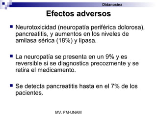 Didanosina

               Efectos adversos
   Neurotoxicidad (neuropatía periférica dolorosa),
    pancreatitis, y aumentos en los niveles de
    amilasa sérica (18%) y lipasa.

   La neuropatía se presenta en un 9% y es
    reversible si se diagnostica precozmente y se
    retira el medicamento.

   Se detecta pancreatitis hasta en el 7% de los
    pacientes.


                  MV. FM-UNAM
 