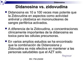 Didanosina

         Didanosina vs. zidovudina
   Didanosina es 10 a 100 veces mas potente que
    la Zidovudina en aspectos como actividad
    antiviral y citotóxica en mononucleares de
    sangre periférica activados.
   A diferencia de la Zidovudina, a concentraciones
    clínicamente importantes de la didanosina es
    toxica para las células precursoras.
   En varios amplios estudios se ha encontrado
    que la combinación de Didanosisna y
    Zidovudina es más efectiva en mantener a las
    personas saludables que el AZT solo.
                                          Regresar
                  MV. FM-UNAM
 