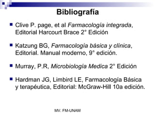 Bibliografía
   Clive P. page, et al Farmacología integrada,
    Editorial Harcourt Brace 2° Edición

   Katzung BG, Farmacología básica y clínica,
    Editorial. Manual moderno, 9° edición.

   Murray, P.R, Microbiología Medica 2° Edición

   Hardman JG, Limbird LE, Farmacología Básica
    y terapéutica, Editorial: McGraw-Hill 10a edición.


                   MV. FM-UNAM
 