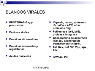 BLANCOS VIRALES

   PROTEINAS Gag y                 Cápside, matriz, proteinas
    precusores                       de unión a ARN, otras
                                     proteinas Gag
   Enzimas virales                 Polimerasa (p61, p55),
                                     proteasa, integrasa
                                    Glicoproteina de superficie
   Proteinas de envoltura
                                     (gp120), glicoproteina
                                     transmembrana (gp41)
   Proteinas accesorias y          Tat, Rev, Nef, Vif, Vpu, Vpx,
    regulatorias                     Tev

   Acidos nucleicos                ARN del VIH



                       MV. FM-UNAM
 