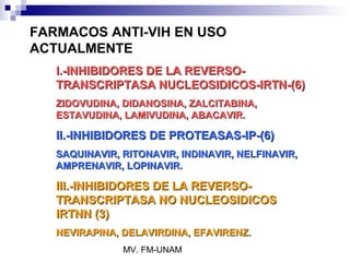 FARMACOS ANTI-VIH EN USO
ACTUALMENTE
   I.-INHIBIDORES DE LA REVERSO-
   TRANSCRIPTASA NUCLEOSIDICOS-IRTN-(6)
   ZIDOVUDINA, DIDANOSINA, ZALCITABINA,
   ESTAVUDINA, LAMIVUDINA, ABACAVIR.

   II.-INHIBIDORES DE PROTEASAS-IP-(6)
   SAQUINAVIR, RITONAVIR, INDINAVIR, NELFINAVIR,
   AMPRENAVIR, LOPINAVIR.

   III.-INHIBIDORES DE LA REVERSO-
   TRANSCRIPTASA NO NUCLEOSIDICOS
   IRTNN (3)
   NEVIRAPINA, DELAVIRDINA, EFAVIRENZ.
               MV. FM-UNAM
 