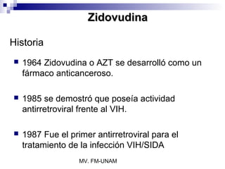 Zidovudina

Historia
   1964 Zidovudina o AZT se desarrolló como un
    fármaco anticanceroso.

   1985 se demostró que poseía actividad
    antirretroviral frente al VIH.

   1987 Fue el primer antirretroviral para el
    tratamiento de la infección VIH/SIDA
                   MV. FM-UNAM
 