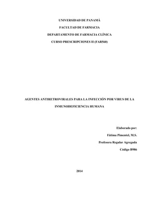 UNIVERSIDAD DE PANAMÁ
FACULTAD DE FARMACIA
DEPARTAMENTO DE FARMACIA CLÍNICA
CURSO PRESCRIPCIONES II (FAR560)
AGENTES ANTIRETROVIRALES PARA LA INFECCIÓN POR VIRUS DE LA
INMUNODEFICIENCIA HUMANA
Elaborado por:
Fátima Pimentel, M.S.
Profesora Regular Agregada
Código B986
2014
 