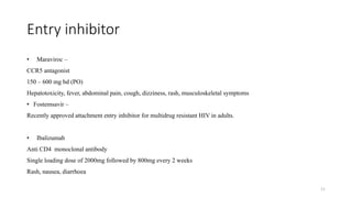Entry inhibitor
• Maraviroc –
CCR5 antagonist
150 – 600 mg bd (PO)
Hepatotoxicity, fever, abdominal pain, cough, dizziness, rash, musculoskeletal symptoms
• Fostemsavir –
Recently approved attachment entry inhibitor for multidrug resistant HIV in adults.
• Ibalizumab
Anti CD4 monoclonal antibody
Single loading dose of 2000mg followed by 800mg every 2 weeks
Rash, nausea, diarrhoea
11
 