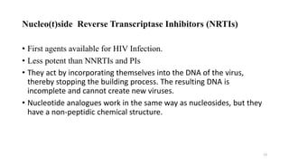 Nucleo(t)side Reverse Transcriptase Inhibitors (NRTIs)
• First agents available for HIV Infection.
• Less potent than NNRTIs and PIs
• They act by incorporating themselves into the DNA of the virus,
thereby stopping the building process. The resulting DNA is
incomplete and cannot create new viruses.
• Nucleotide analogues work in the same way as nucleosides, but they
have a non-peptidic chemical structure.
13
 