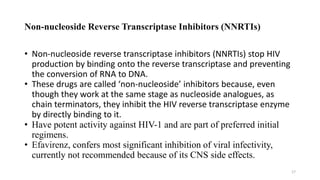 Non-nucleoside Reverse Transcriptase Inhibitors (NNRTIs)
• Non-nucleoside reverse transcriptase inhibitors (NNRTIs) stop HIV
production by binding onto the reverse transcriptase and preventing
the conversion of RNA to DNA.
• These drugs are called ‘non-nucleoside’ inhibitors because, even
though they work at the same stage as nucleoside analogues, as
chain terminators, they inhibit the HIV reverse transcriptase enzyme
by directly binding to it.
• Have potent activity against HIV-1 and are part of preferred initial
regimens.
• Efavirenz, confers most significant inhibition of viral infectivity,
currently not recommended because of its CNS side effects.
17
 