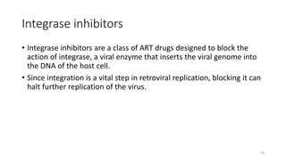 Integrase inhibitors
• Integrase inhibitors are a class of ART drugs designed to block the
action of integrase, a viral enzyme that inserts the viral genome into
the DNA of the host cell.
• Since integration is a vital step in retroviral replication, blocking it can
halt further replication of the virus.
20
 