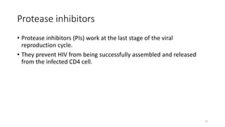 Protease inhibitors
• Protease inhibitors (PIs) work at the last stage of the viral
reproduction cycle.
• They prevent HIV from being successfully assembled and released
from the infected CD4 cell.
23
 