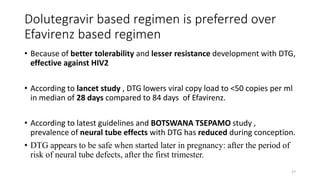 Dolutegravir based regimen is preferred over
Efavirenz based regimen
• Because of better tolerability and lesser resistance development with DTG,
effective against HIV2
• According to lancet study , DTG lowers viral copy load to <50 copies per ml
in median of 28 days compared to 84 days of Efavirenz.
• According to latest guidelines and BOTSWANA TSEPAMO study ,
prevalence of neural tube effects with DTG has reduced during conception.
• DTG appears to be safe when started later in pregnancy: after the period of
risk of neural tube defects, after the first trimester.
27
 