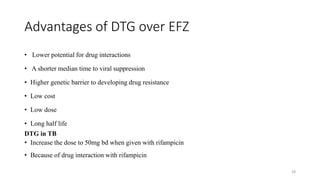 Advantages of DTG over EFZ
• Lower potential for drug interactions
• A shorter median time to viral suppression
• Higher genetic barrier to developing drug resistance
• Low cost
• Low dose
• Long half life
DTG in TB
• Increase the dose to 50mg bd when given with rifampicin
• Because of drug interaction with rifampicin
28
 
