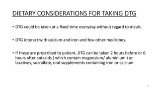 DIETARY CONSIDERATIONS FOR TAKING DTG
• DTG could be taken at a fixed time everyday without regard to meals.
• DTG interact with calcium and iron and few other medicines.
• If these are prescribed to patient, DTG can be taken 2 hours before or 6
hours after antacids ( which contain magnesium/ aluminium ) or
laxatives, sucralfate, oral supplements containing iron or calcium
29
 