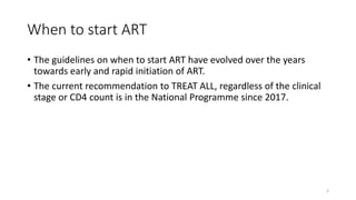 When to start ART
• The guidelines on when to start ART have evolved over the years
towards early and rapid initiation of ART.
• The current recommendation to TREAT ALL, regardless of the clinical
stage or CD4 count is in the National Programme since 2017.
3
 
