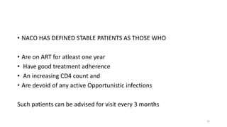 • NACO HAS DEFINED STABLE PATIENTS AS THOSE WHO
• Are on ART for atleast one year
• Have good treatment adherence
• An increasing CD4 count and
• Are devoid of any active Opportunistic infections
Such patients can be advised for visit every 3 months
32
 