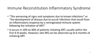 Immune Reconstitution Inflammatory Syndrome
• “The worsening of signs and symptoms due to known infections” or
“the development of disease due to occult infections that result from
an inflammatory response by a reinvigorated immune system
following the initiation of ART.”
• It occurs in 10% to 30% of patients initiating ART, usually within the
first 4–8 weeks. However, late IRIS can be observed up to 6 months of
initiating ART.
35
 