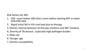 Risk factors for IRIS-
1. CD4 count below 100 cells/ cumm before starting ART or lower
CD4:CD8 ratio
2. Rapid initial fall in HIV viral load due to therapy.
3. Shorter interval between OI therapy initiation and ART initiation
4. Severity of TB disease , especially high pathogen burden
5. Male sex
6. Younger age
7. Genetic susceptibility
36
 