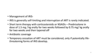• Management of IRIS-
• IRIS is generally self-limiting and interruption of ART is rarely indicated.
• Short term therapy with corticosteroids or NSAIDs – Prednisolone in
dose of 1.5 mg / kg orally for two weeks followed by 0.75 mg/ kg orally
for two weeks and then tapered off
• Antibiotic coverage
• Temporary cessation of ART must be considered, only if potentially life-
threatening forms of IRIS develop.
37
 