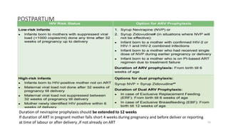 POSTPARTUM
55
Duration of nevirapine prophylaxis should be extended to 12 weeks
If duration of ART in pregnant mother falls short 4 weeks during pregnancy and before deliver or reporting
at time of labour or after delivery ,if not already on ART
 